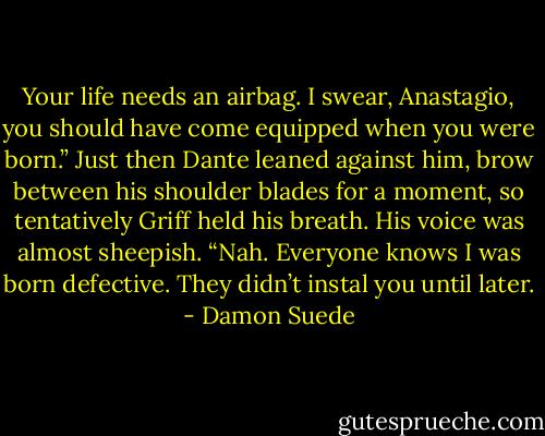 Your life needs an airbag. I swear, Anastagio, you should have come equipped when you were born.” Just then Dante leaned against him, brow between his shoulder blades for a moment, so tentatively Griff held his breath. His voice was almost sheepish. “Nah. Everyone knows I was born defective. They didn’t instal you until later. - Damon Suede