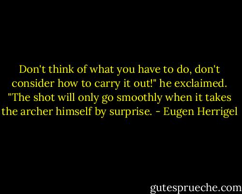 Don't think of what you have to do, don't consider how to carry it out!" he exclaimed. "The shot will only go smoothly when it takes the archer himself by surprise. - Eugen Herrigel