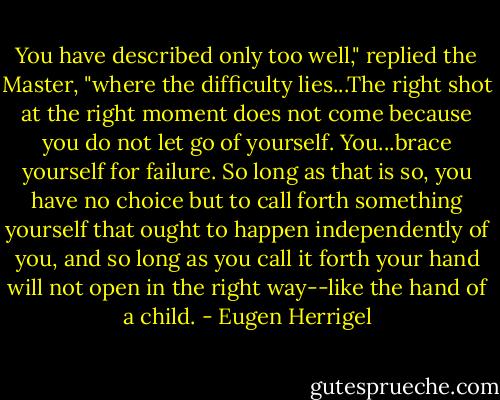 You have described only too well," replied the Master, "where the difficulty lies...The right shot at the right moment does not come because you do not let go of yourself. You...brace yourself for failure. So long as that is so, you have no choice but to call forth something yourself that ought to happen independently of you, and so long as you call it forth your hand will not open in the right way--like the hand of a child. - Eugen Herrigel