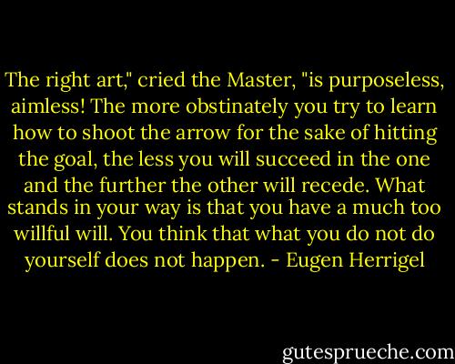 The right art," cried the Master, "is purposeless, aimless! The more obstinately you try to learn how to shoot the arrow for the sake of hitting the goal, the less you will succeed in the one and the further the other will recede. What stands in your way is that you have a much too willful will. You think that what you do not do yourself does not happen. - Eugen Herrigel