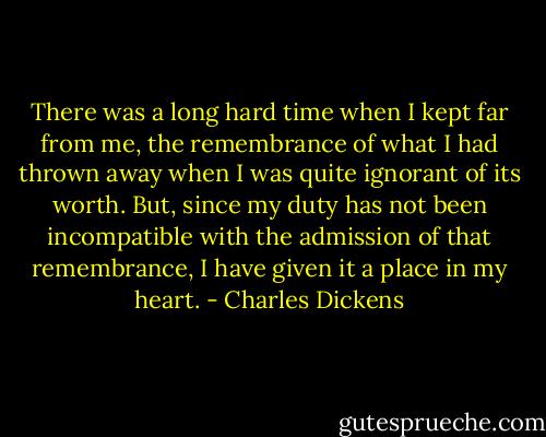 There was a long hard time when I kept far from me, the remembrance of what I had thrown away when I was quite ignorant of its worth. But, since my duty has not been incompatible with the admission of that remembrance, I have given it a place in my heart. - Charles Dickens
