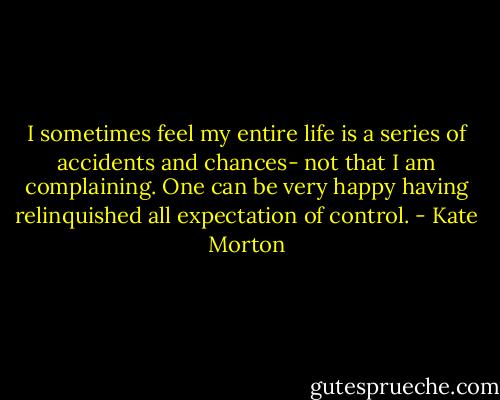 I sometimes feel my entire life is a series of accidents and chances- not that I am complaining. One can be very happy having relinquished all expectation of control. - Kate Morton