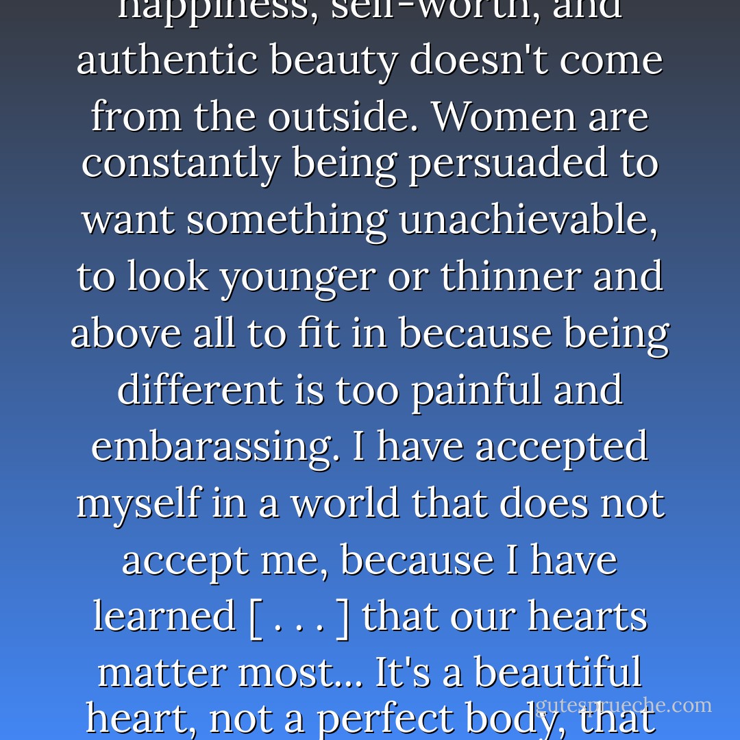 I know, now, without a doubt that the true source of happiness, self-worth, and authentic beauty doesn't come from the outside. Women are constantly being persuaded to want something unachievable, to look younger or thinner and above all to fit in because being different is too painful and embarassing. I have accepted myself in a world that does not accept me, because I have learned [ . . . ] that our hearts matter most... It's a beautiful heart, not a perfect body, that leads to a beautiful life. - Stephanie Nielson