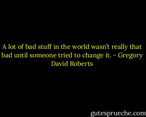 A lot of bad stuff in the world wasn’t really that bad until someone tried to change it. - Gregory David Roberts