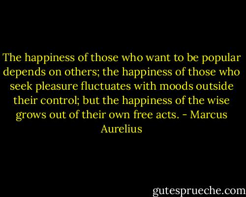 The happiness of those who want to be popular depends on others; the happiness of those who seek pleasure fluctuates with moods outside their control; but the happiness of the wise grows out of their own free acts. - Marcus Aurelius