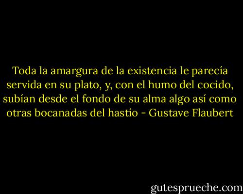 Toda la amargura de la existencia le parecía servida en su plato, y, con el humo del cocido, subían desde el fondo de su alma algo así como otras bocanadas del hastío - Gustave Flaubert