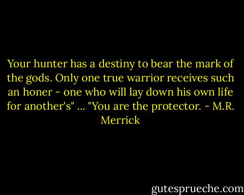 Your hunter has a destiny to bear the mark of the gods. Only one true warrior receives such an honer - one who will lay down his own life for another's"<br />...<br />"You are the protector. - M.R. Merrick