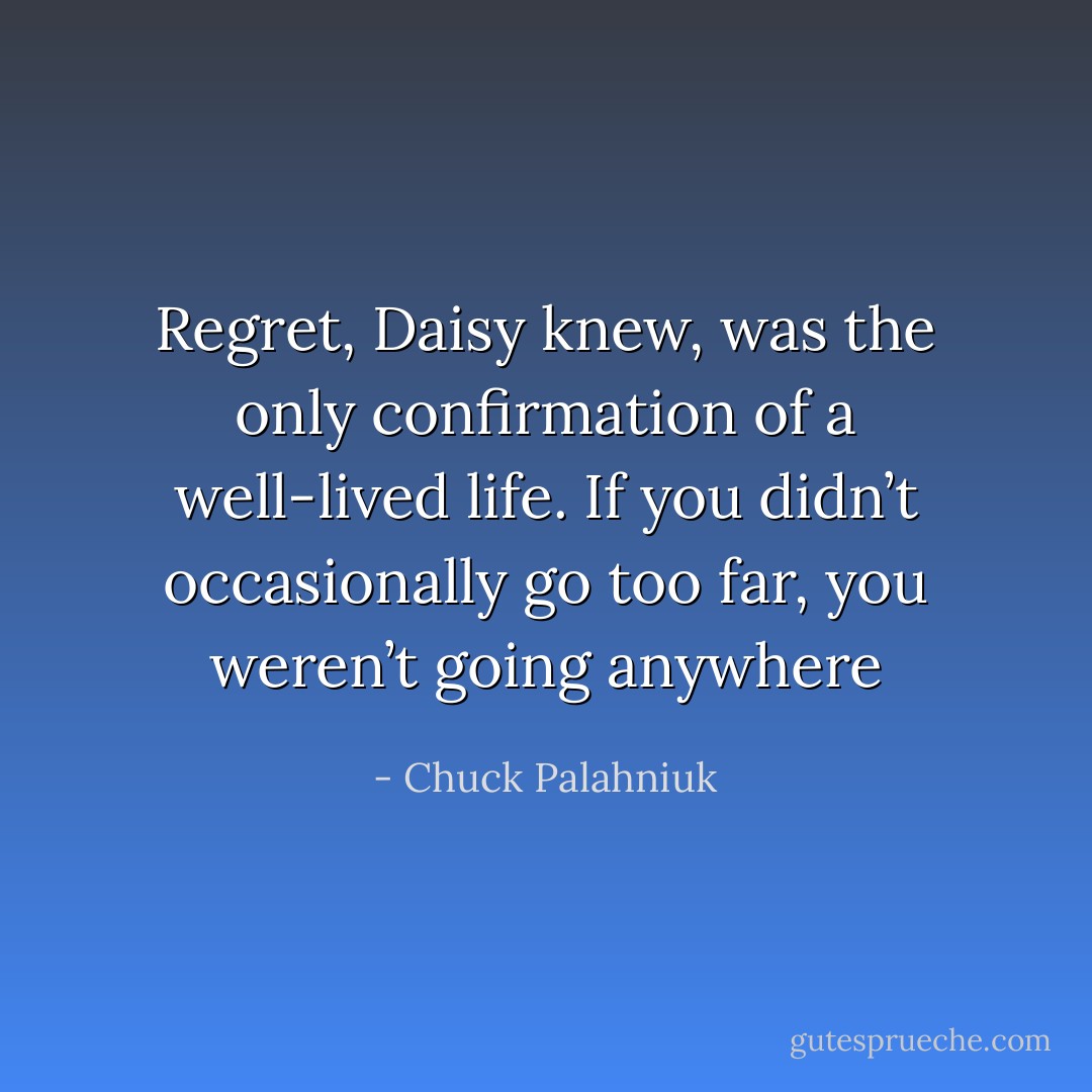 Regret, Daisy knew, was the only confirmation of a well-lived life. If you didn’t occasionally go too far, you weren’t going anywhere - Chuck Palahniuk