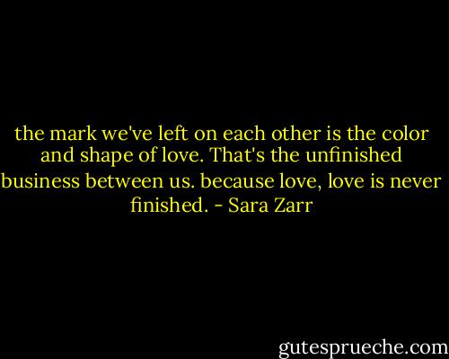 the mark we've left on each other is the color and shape of love. That's the unfinished business between us. because love, love is never finished. - Sara Zarr