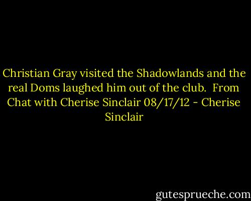 Christian Gray visited the Shadowlands and the real Doms laughed him out of the club.<br /><br />From Chat with Cherise Sinclair 08/17/12 - Cherise Sinclair