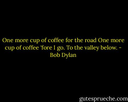One more cup of coffee for the road<br />One more cup of coffee 'fore I go.<br />To the valley below. - Bob Dylan