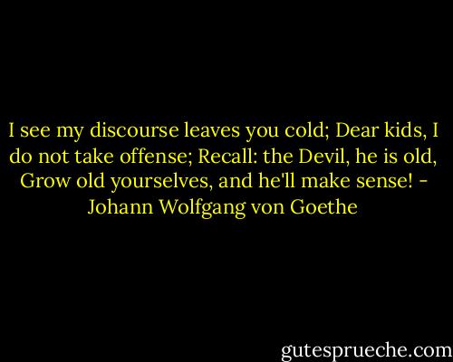 I see my discourse leaves you cold;<br />Dear kids, I do not take offense;<br />Recall: the Devil, he is old,<br />Grow old yourselves, and he'll make sense! - Johann Wolfgang von Goethe