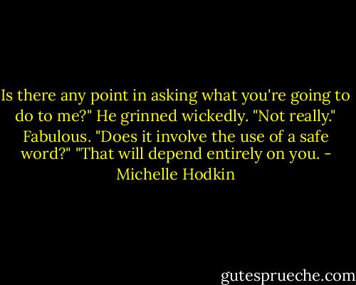 Is there any point in asking what you're going to do to me?"<br />He grinned wickedly. "Not really."<br />Fabulous.<br />"Does it involve the use of a safe word?"<br />"That will depend entirely on you. - Michelle Hodkin