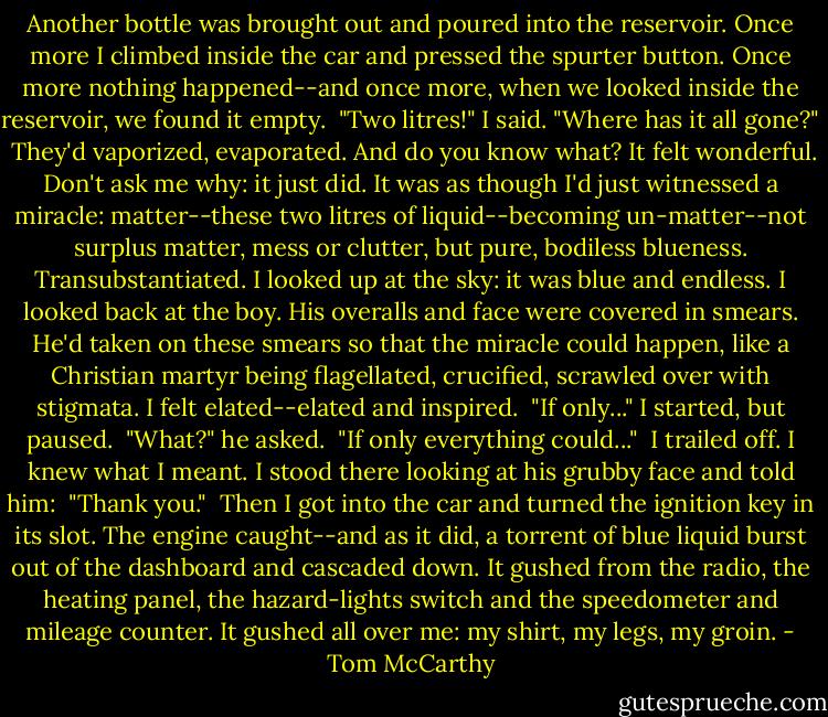 Another bottle was brought out and poured into the reservoir. Once more I climbed inside the car and pressed the spurter button. Once more nothing happened--and once more, when we looked inside the reservoir, we found it empty.<br /> "Two litres!" I said. "Where has it all gone?"<br /> They'd vaporized, evaporated. And do you know what? It felt wonderful. Don't ask me why: it just did. It was as though I'd just witnessed a miracle: matter--these two litres of liquid--becoming un-matter--not surplus matter, mess or clutter, but pure, bodiless blueness. Transubstantiated. I looked up at the sky: it was blue and endless. I looked back at the boy. His overalls and face were covered in smears. He'd taken on these smears so that the miracle could happen, like a Christian martyr being flagellated, crucified, scrawled over with stigmata. I felt elated--elated and inspired.<br /> "If only..." I started, but paused.<br /> "What?" he asked.<br /> "If only everything could..."<br /> I trailed off. I knew what I meant. I stood there looking at his grubby face and told him:<br /> "Thank you."<br /> Then I got into the car and turned the ignition key in its slot. The engine caught--and as it did, a torrent of blue liquid burst out of the dashboard and cascaded down. It gushed from the radio, the heating panel, the hazard-lights switch and the speedometer and mileage counter. It gushed all over me: my shirt, my legs, my groin. - Tom McCarthy
