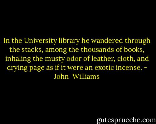 In the University library he wandered through the stacks, among the thousands of books, inhaling the musty odor of leather, cloth, and drying page as if it were an exotic incense. - John  Williams