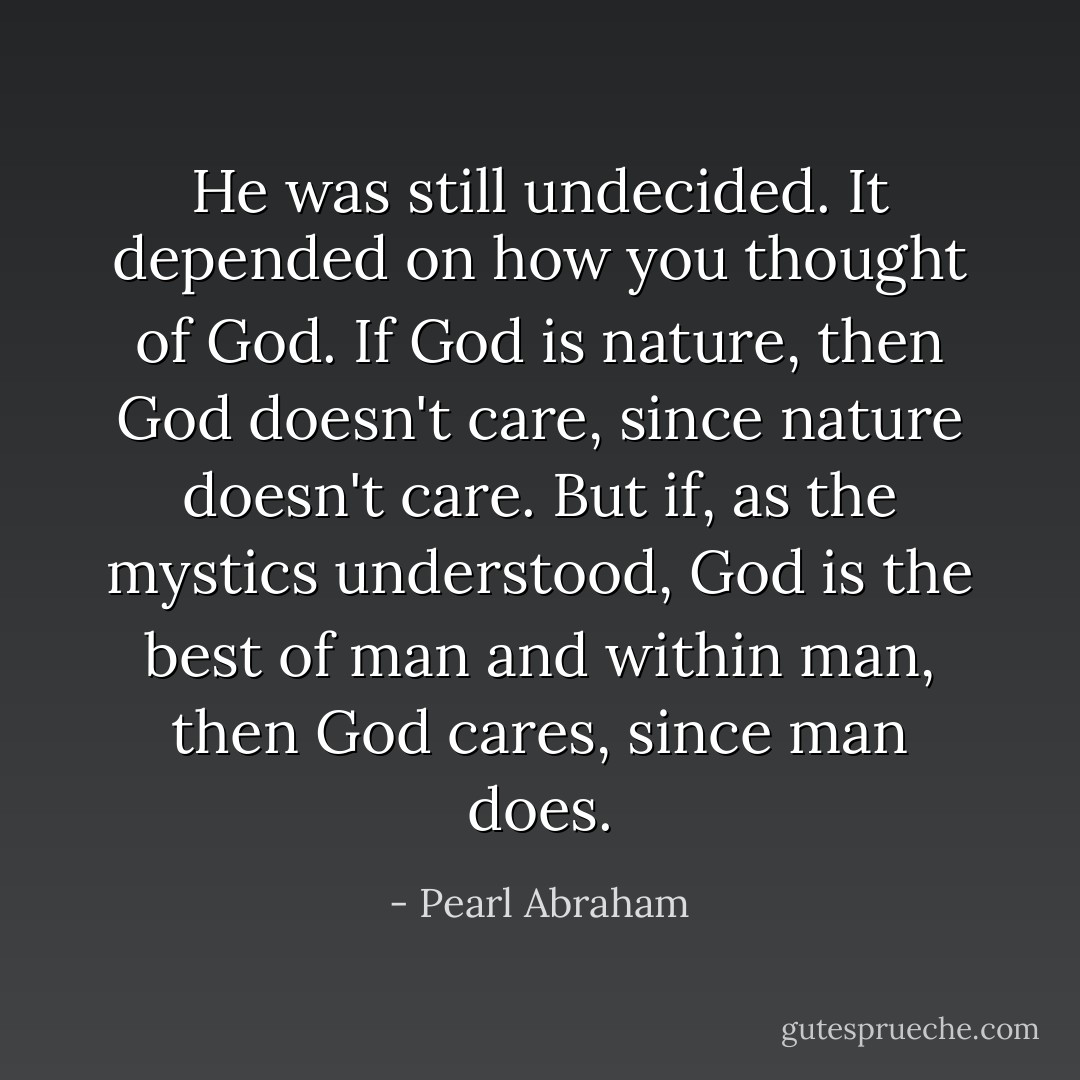 He was still undecided. It depended on how you thought of God. If God is nature, then God doesn't care, since nature doesn't care. But if, as the mystics understood, God is the best of man and within man, then God cares, since man does. - Pearl Abraham