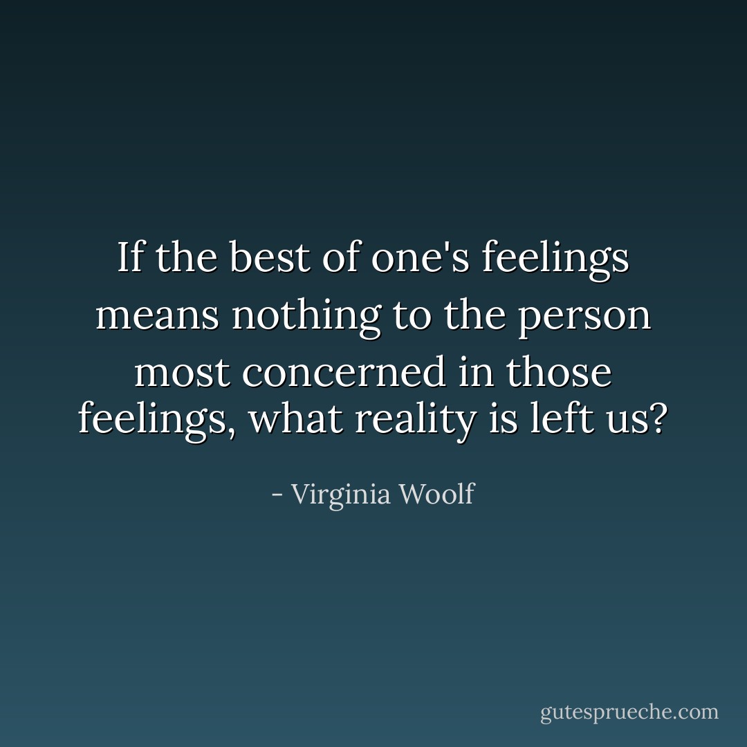 If the best of one's feelings means nothing to the person most concerned in those feelings, what reality is left us? - Virginia Woolf