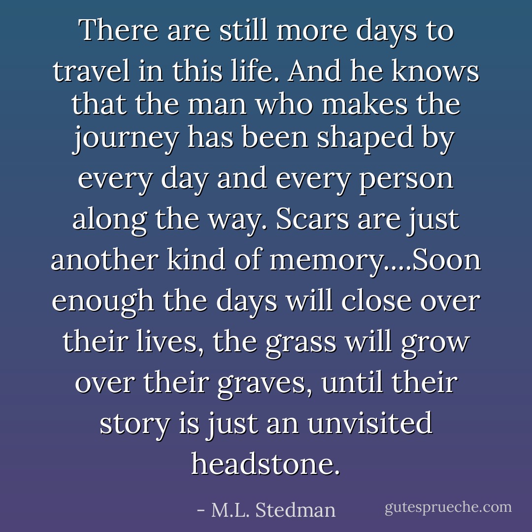 There are still more days to travel in this life. And he knows that the man who makes the journey has been shaped by every day and every person along the way. Scars are just another kind of memory....Soon enough the days will close over their lives, the grass will grow over their graves, until their story is just an unvisited headstone. - M.L. Stedman
