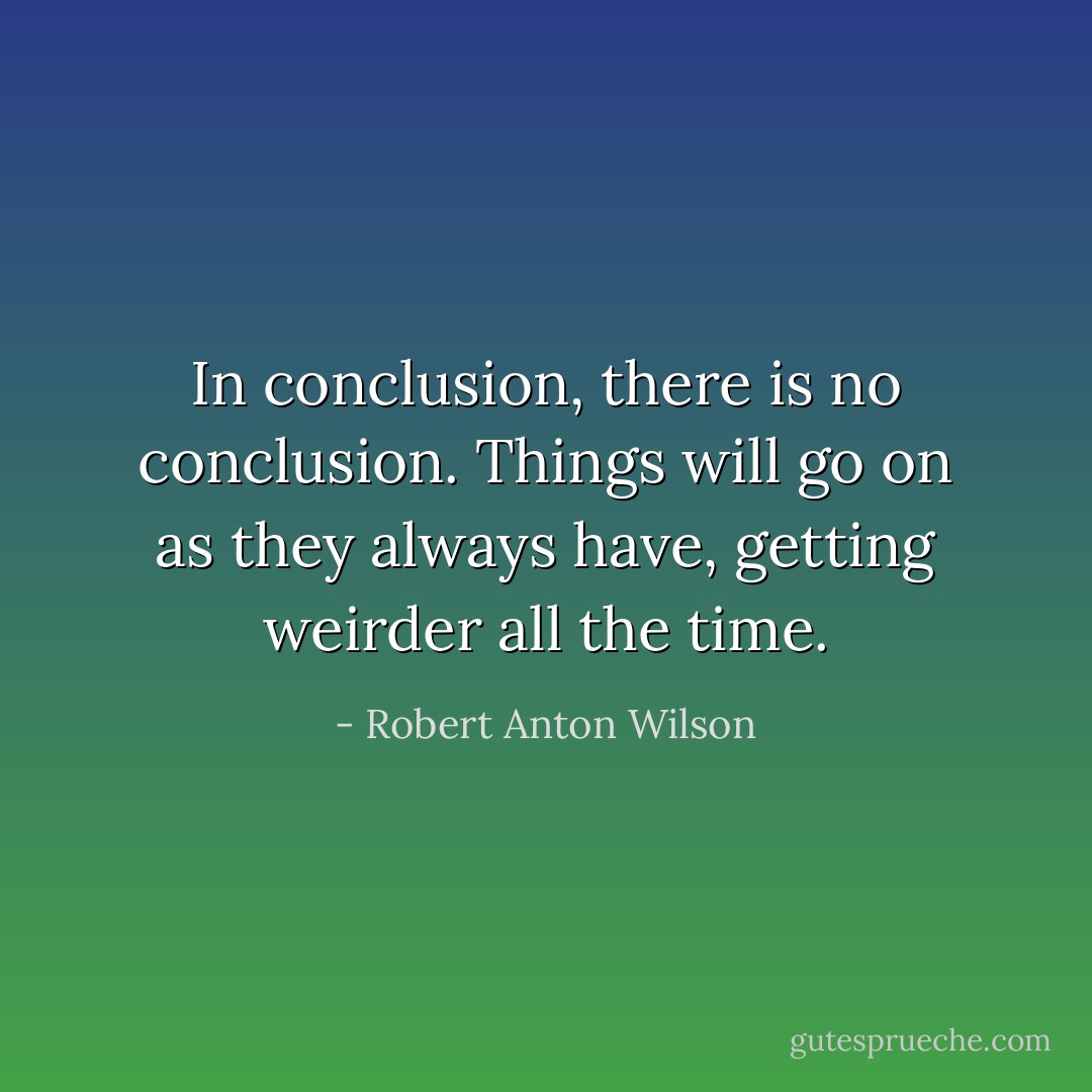 In conclusion, there is no conclusion. Things will go on as they always have, getting weirder all the time. - Robert Anton Wilson