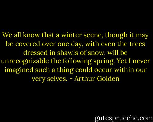 We all know that a winter scene, though it may be covered over one day, with even the trees dressed in shawls of snow, will be unrecognizable the following spring. Yet I never imagined such a thing could occur within our very selves. - Arthur Golden