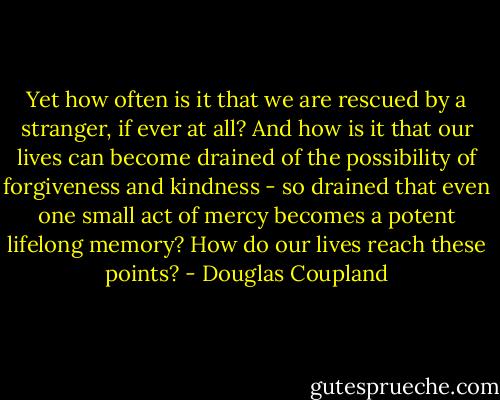 Yet how often is it that we are rescued by a stranger, if ever at all? And how is it that our lives can become drained of the possibility of forgiveness and kindness - so drained that even one small act of mercy becomes a potent lifelong memory? How do our lives reach these points? - Douglas Coupland