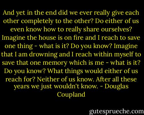 And yet in the end did we ever really give each other completely to the other? Do either of us even know how to really share ourselves? Imagine the house is on fire and I reach to save one thing - what is it? Do you know? Imagine that I am drowning and I reach within myself to save that one memory which is me - what is it? Do you know? What things would either of us reach for? Neither of us know. After all these years we just wouldn't know. - Douglas Coupland