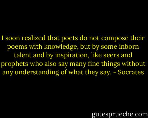 I soon realized that poets do not compose their poems with knowledge, but by some inborn talent and by inspiration, like seers and prophets who also say many fine things without any understanding of what they say. - Socrates