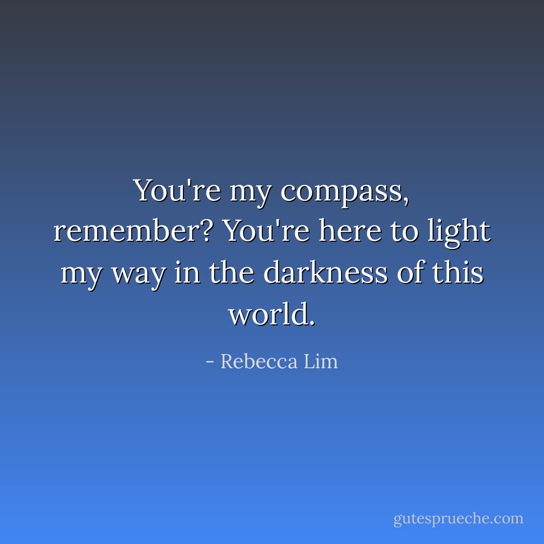 You're my compass, remember? You're here to light my way in the darkness of this world. - Rebecca Lim