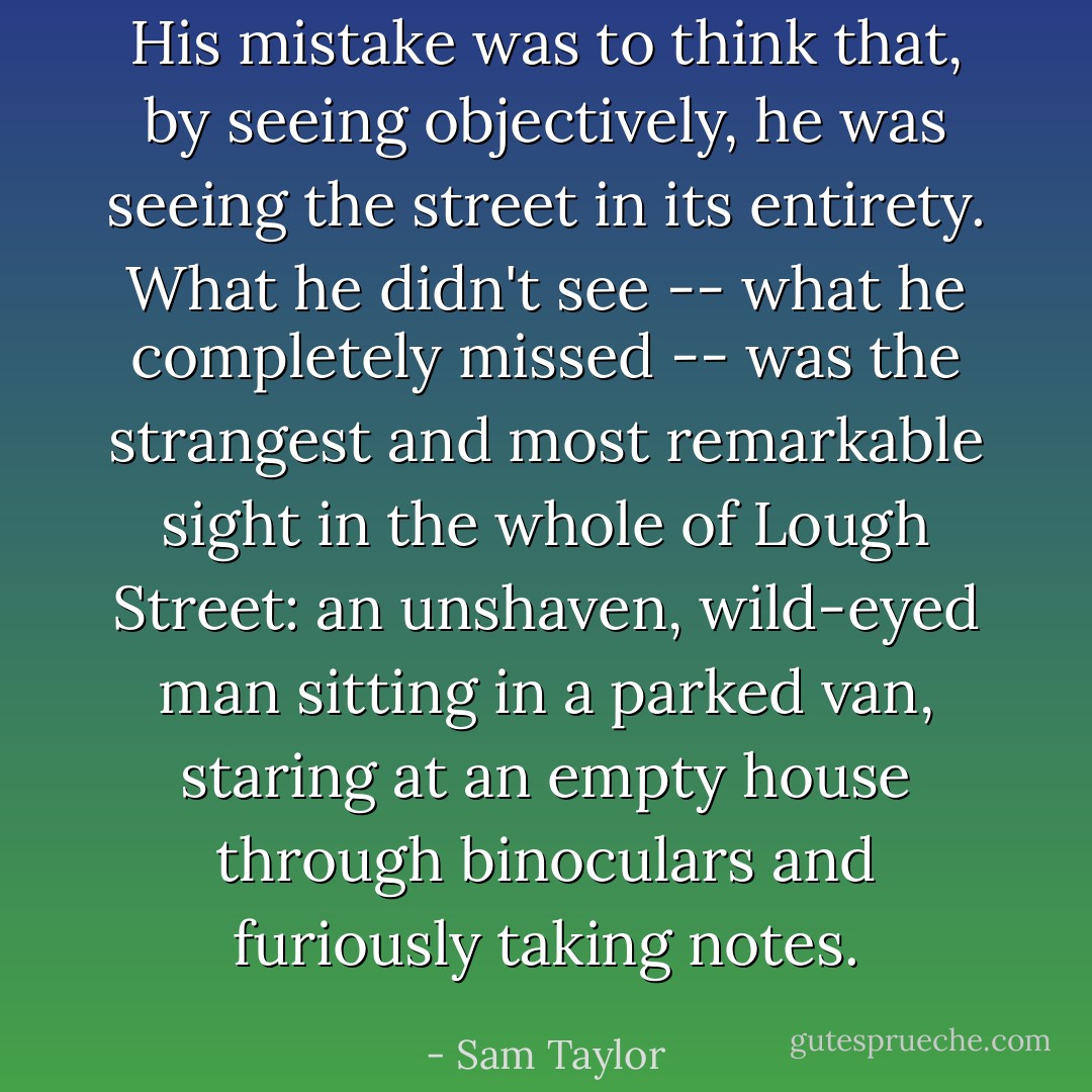 His mistake was to think that, by seeing objectively, he was seeing the street in its entirety. What he didn't see -- what he completely missed -- was the strangest and most remarkable sight in the whole of Lough Street: an unshaven, wild-eyed man sitting in a parked van, staring at an empty house through binoculars and furiously taking notes. - Sam Taylor