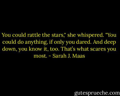 You could rattle the stars," she whispered. "You could do anything, if only you dared. And deep down, you know it, too. That’s what scares you most. - Sarah J. Maas