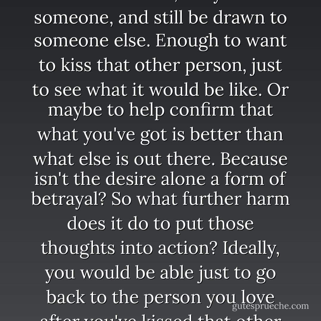 Well, I think it's possible to love someone and still be curious about someone else. And I think you should be able to act on that impulse without impunity. But in our society, where monogamy rules despite all the evidence that it doesn't work, a person is demonized for wanting to break from that traditional model of relationships. I think you can love someone, truly love someone, and still be drawn to someone<br />else. Enough to want to kiss that other person, just to see what it would be like. Or maybe to help confirm that what you've got is better than what else is out there. Because isn't the desire alone a form of betrayal? So what further harm does it do to put those thoughts into action? Ideally, you would be able just to go back to the person you love after you've kissed that other person and discovered it wasn't as<br />interesting as you thought it would be, which I would imagine would be the case most of the time. And in the event that itis unexpectedly amazing, isn't it better to have experienced that moment of bliss rather than imagine what it could have been like? - Megan McCafferty