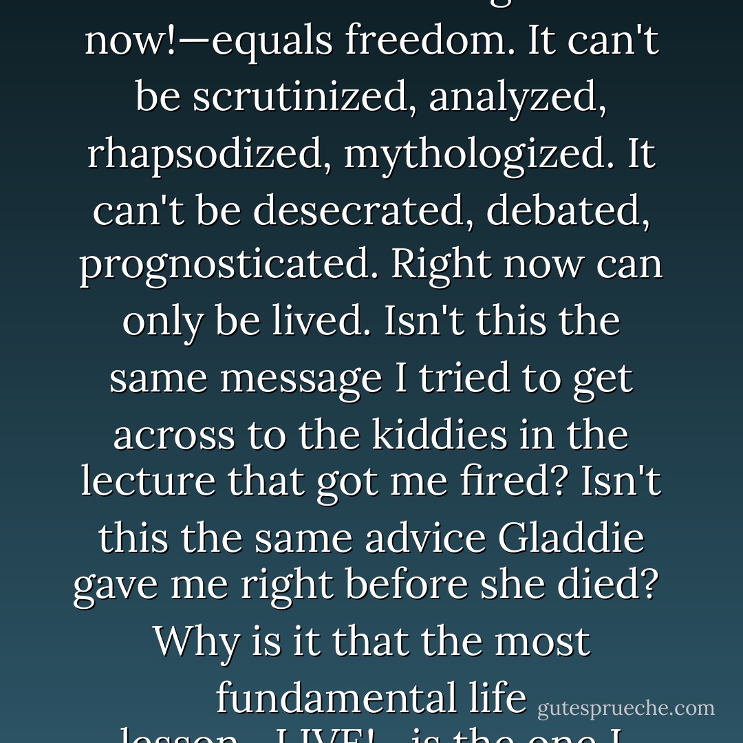 I need to be more in the moment, like when I was wet and wild in the waves. Being in the moment—right now!—equals freedom. It can't be scrutinized, analyzed, rhapsodized, mythologized. It<br />can't be desecrated, debated, prognosticated. Right now can only be lived. Isn't this the same message I<br />tried to get across to the kiddies in the lecture that got me fired? Isn't this the same advice Gladdie gave me right before she died?<br /><br />Why is it that the most fundamental life lesson—LIVE!—is the one I continually forget to put into practice? - Megan McCafferty
