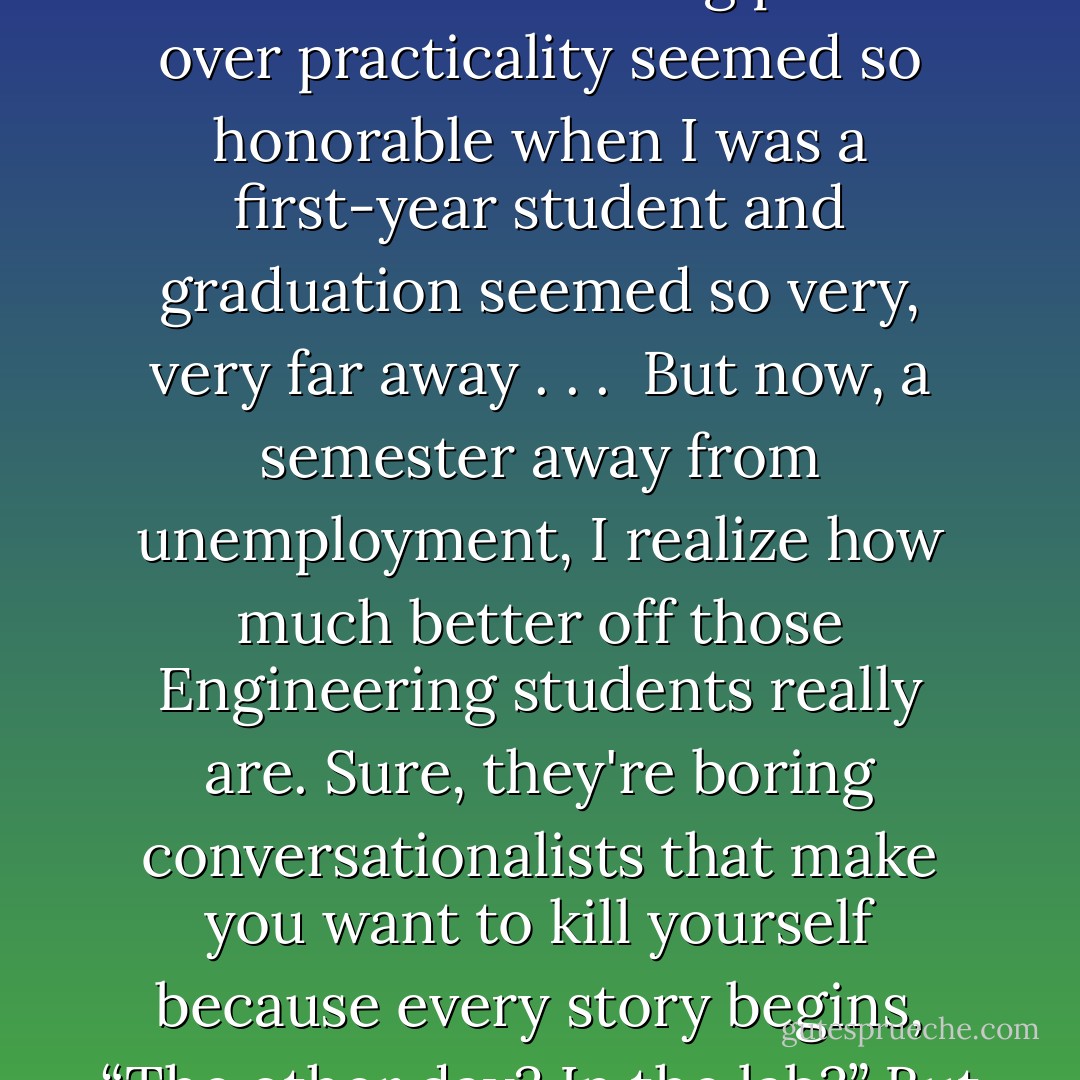 In choosing to be a Psychology major, I decided to learn for the joy of learning for the first time in my life. I'd always been fascinated by human nature. What makes us act the way we do? Why do we make the same mistakes over and over? But I guess my interest is purely theoretical. I'm a Psychology major<br />who has no desire to work with people. This was poor planning on my part, I suppose. My parents definitely think so. But choosing passion over practicality seemed so honorable when I was a first-year student and graduation seemed so very, very far away . . .<br /><br />But now, a semester away from unemployment, I realize how much better off those Engineering students really are. Sure, they're boring conversationalists that make you want to kill yourself because every story begins, “The other day? In the lab?” But people become a whole helluva lot more interesting when they're pulling down six figures, don't they? If I'm going to drag my friends out to my cardboard box, the pressure's on to provide some pretty goddamned sparkling conversation once they get there. And even with all my noble knowledge for knowledge's sake, I'm not sure I can. - Megan McCafferty
