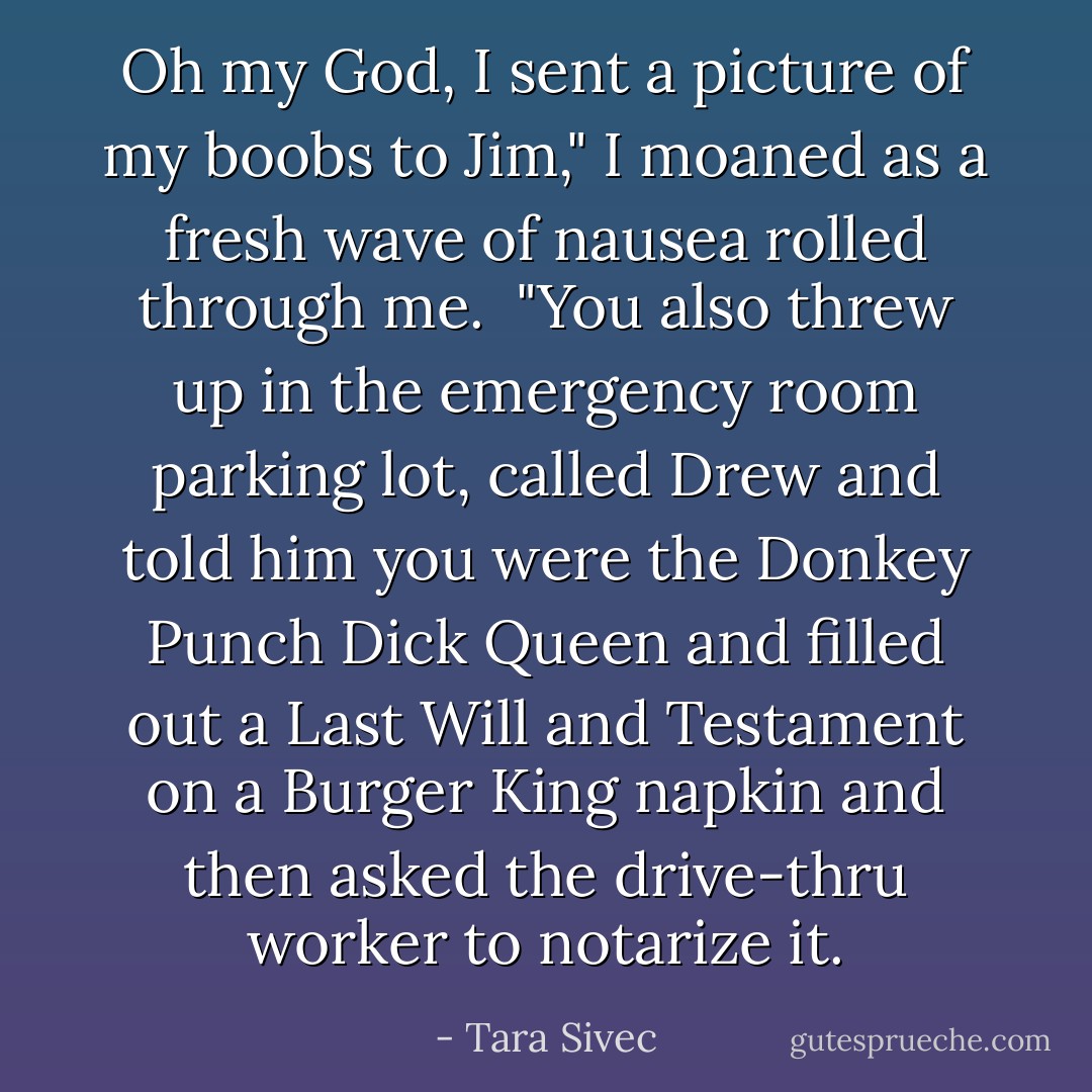 Oh my God, I sent a picture of my boobs to Jim," I moaned as a fresh wave of nausea rolled through me.<br /><br />"You also threw up in the emergency room parking lot, called Drew and told him you were the Donkey Punch Dick Queen and filled out a Last Will and Testament on a Burger King napkin and then asked the drive-thru worker to notarize it. - Tara Sivec