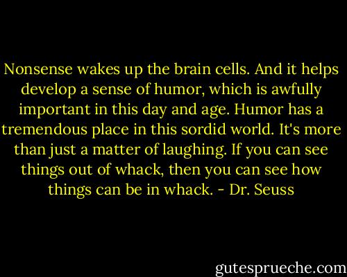 Nonsense wakes up the brain cells. And it helps develop a sense of humor, which is awfully important in this day and age. Humor has a tremendous place in this sordid world. It's more than just a matter of laughing. If you can see things out of whack, then you can see how things can be in whack. - Dr. Seuss