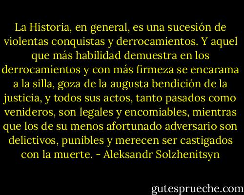 La Historia, en general, es una sucesión de violentas conquistas y derrocamientos. Y aquel que más habilidad demuestra en los derrocamientos y con más firmeza se encarama a la silla, goza de la augusta bendición de la justicia, y todos sus actos, tanto pasados como venideros, son legales y encomiables, mientras que los de su menos afortunado adversario son delictivos, punibles y merecen ser castigados con la muerte. - Aleksandr Solzhenitsyn