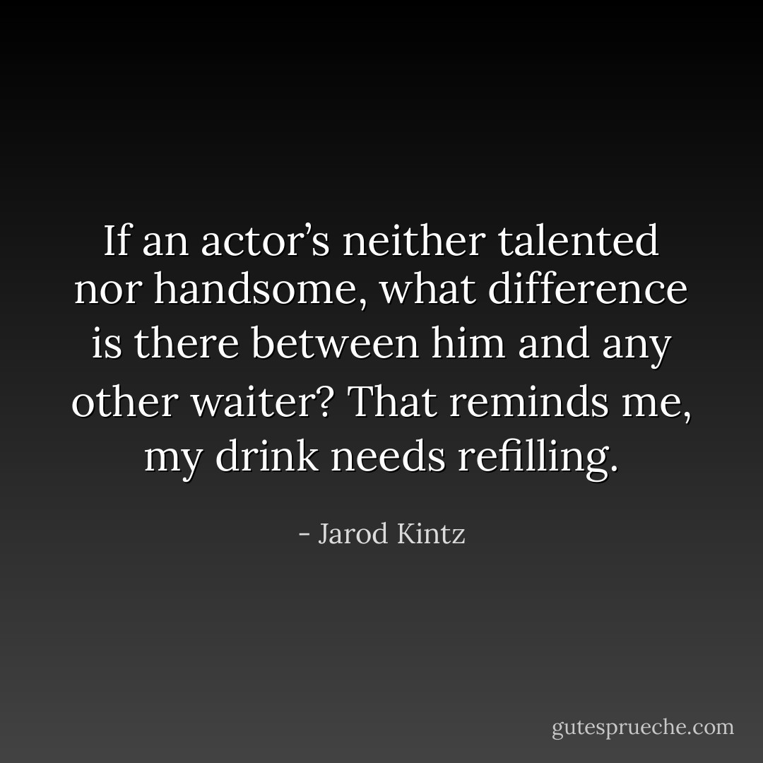 If an actor’s neither talented nor handsome, what difference is there between him and any other waiter? That reminds me, my drink needs refilling. - Jarod Kintz
