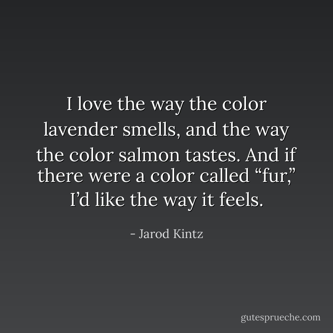 I love the way the color lavender smells, and the way the color salmon tastes. And if there were a color called “fur,” I’d like the way it feels. - Jarod Kintz