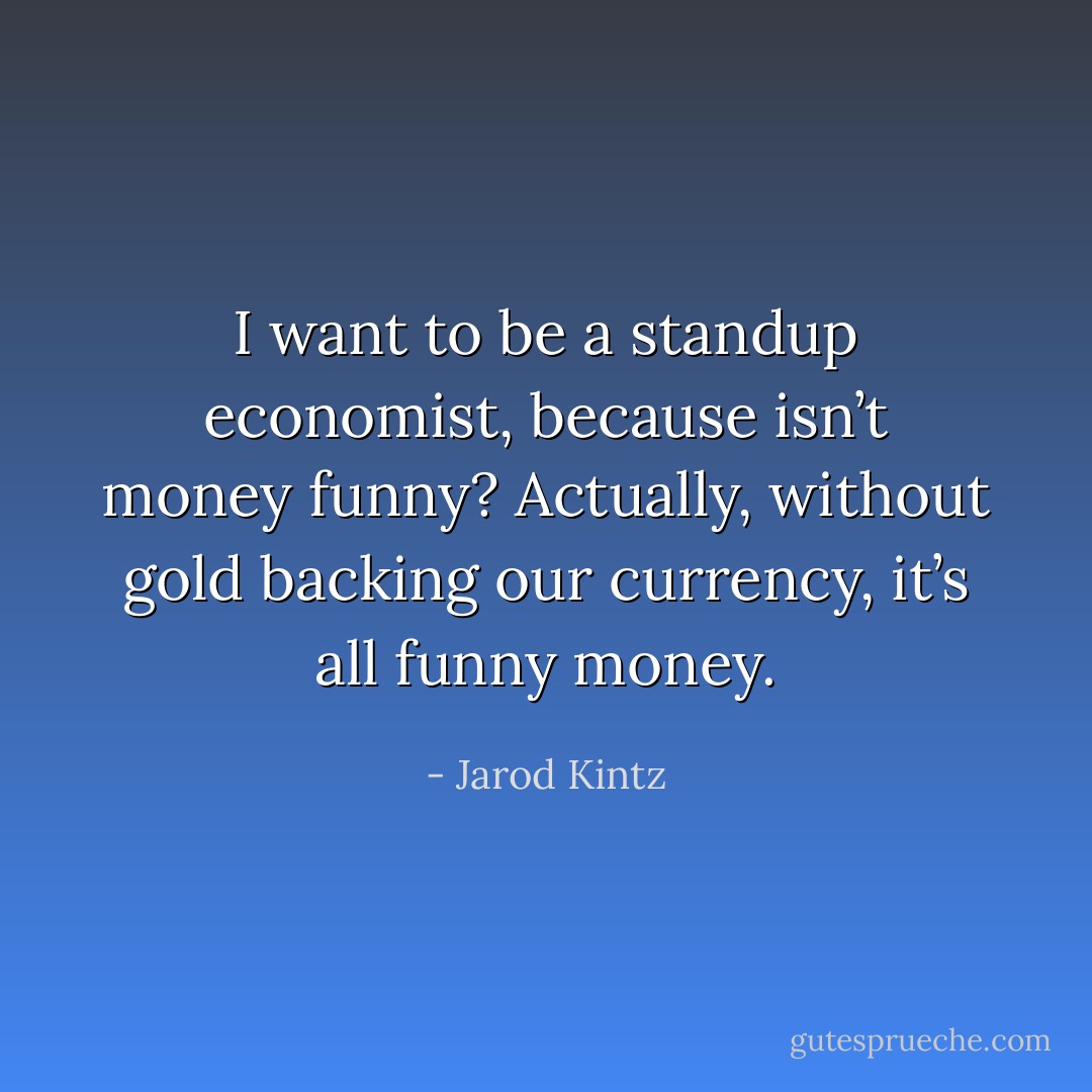 I want to be a standup economist, because isn’t money funny? Actually, without gold backing our currency, it’s all funny money. - Jarod Kintz