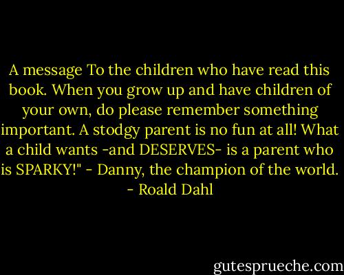 A message To the children who have read this book. When you grow up and have children of your own, do please remember something important. A stodgy parent is no fun at all! What a child wants -and DESERVES- is a parent who is SPARKY!" - Danny, the champion of the world. - Roald Dahl