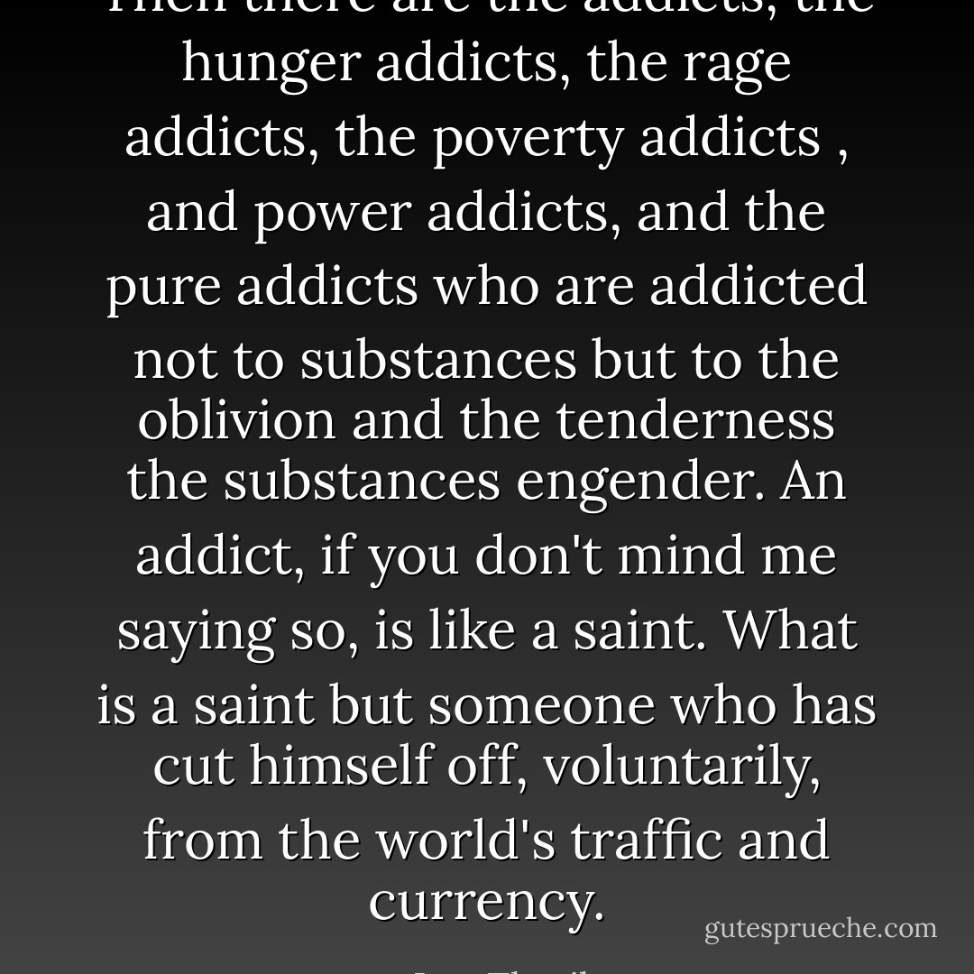 Then there are the addicts, the hunger addicts, the rage addicts, the poverty addicts , and power addicts, and the pure addicts who are addicted not to substances but to the oblivion and the tenderness the substances engender. An addict, if you don't mind me saying so, is like a saint. What is a saint but someone who has cut himself off, voluntarily, from the world's traffic and currency. - Jeet Thayil