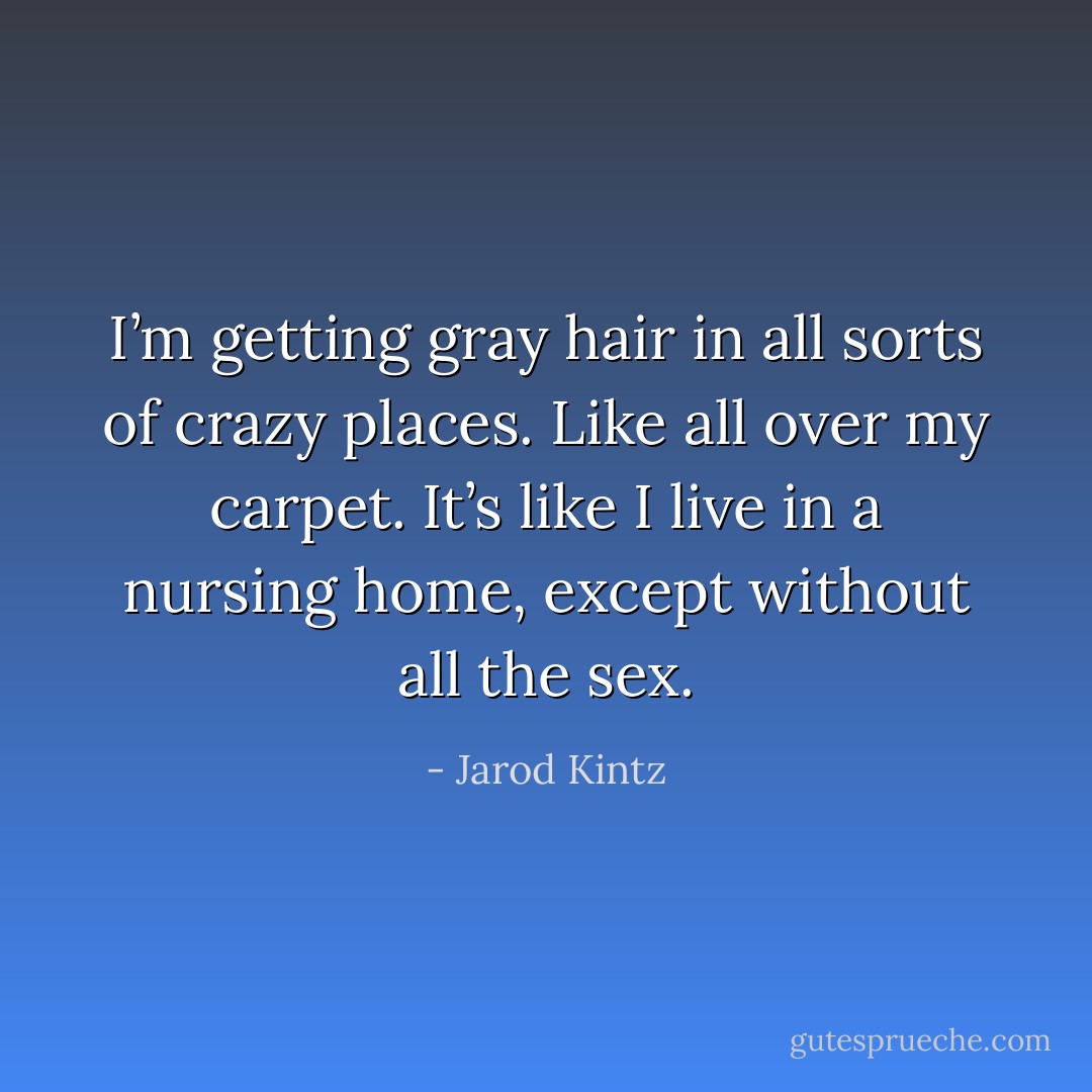 I’m getting gray hair in all sorts of crazy places. Like all over my carpet. It’s like I live in a nursing home, except without all the sex. - Jarod Kintz