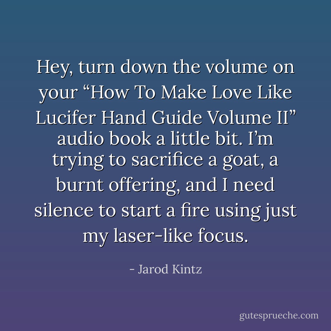 Hey, turn down the volume on your “How To Make Love Like Lucifer Hand Guide Volume II” audio book a little bit. I’m trying to sacrifice a goat, a burnt offering, and I need silence to start a fire using just my laser-like focus. - Jarod Kintz