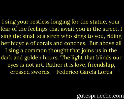 I sing your restless longing for the statue,<br />your fear of the feelings that await you in the street.<br />I sing the small sea siren who sings to you,<br />riding her bicycle of corals and conches.<br /><br />But above all I sing a common thought<br />that joins us in the dark and golden hours.<br />The light that blinds our eyes is not art.<br />Rather it is love, friendship, crossed swords. - Federico García Lorca