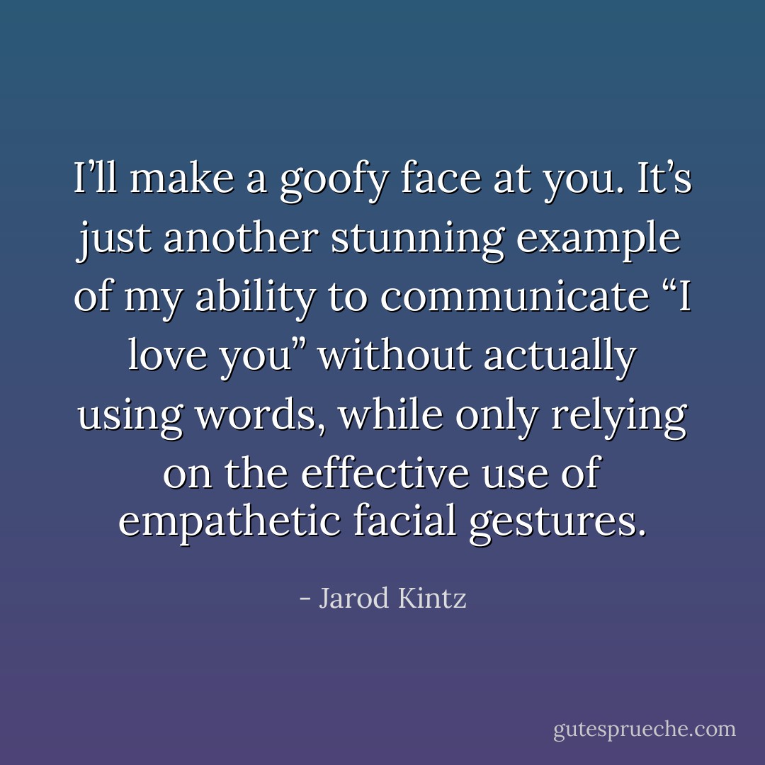 I’ll make a goofy face at you. It’s just another stunning example of my ability to communicate “I love you” without actually using words, while only relying on the effective use of empathetic facial gestures. - Jarod Kintz