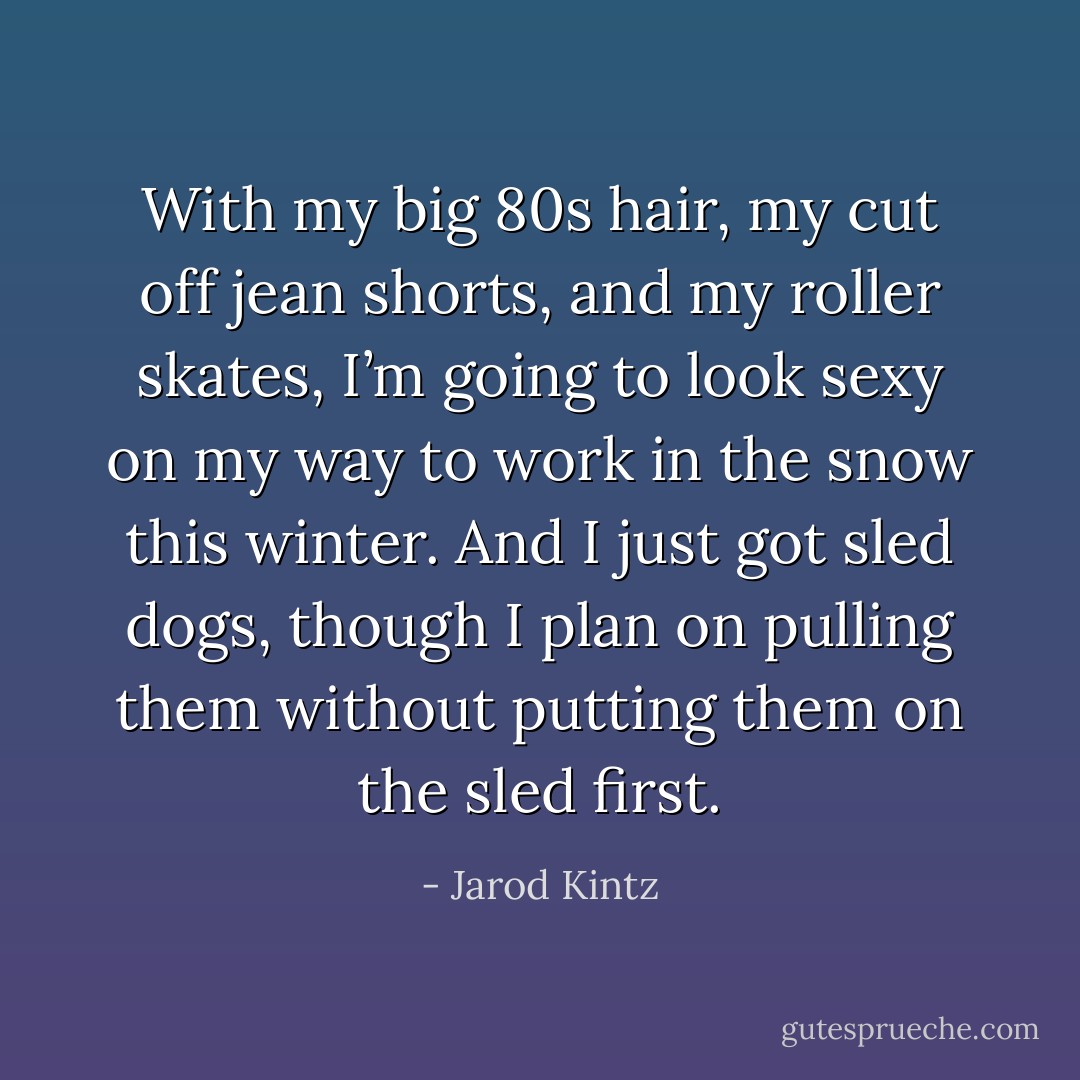 With my big 80s hair, my cut off jean shorts, and my roller skates, I’m going to look sexy on my way to work in the snow this winter. And I just got sled dogs, though I plan on pulling them without putting them on the sled first. - Jarod Kintz