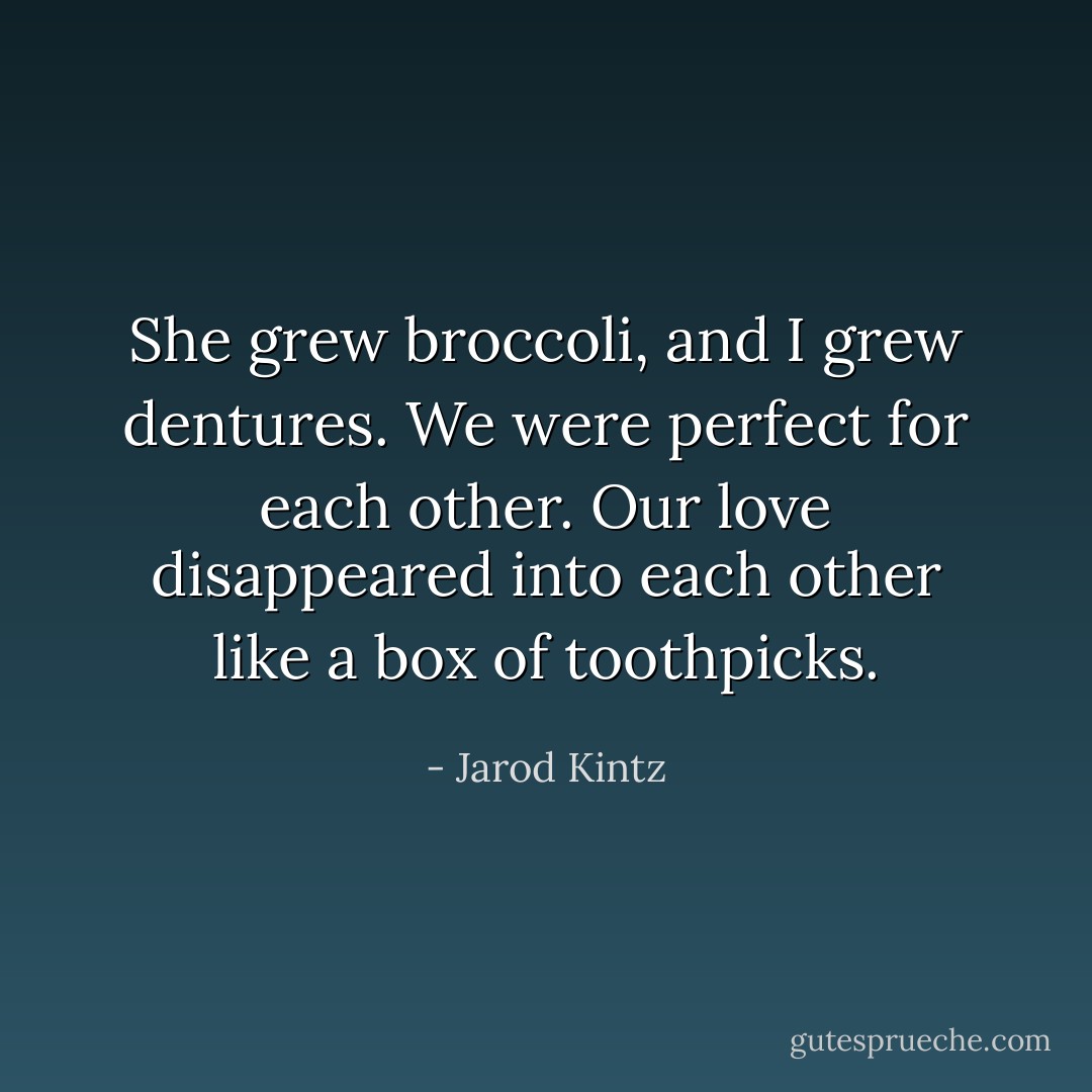 She grew broccoli, and I grew dentures. We were perfect for each other. Our love disappeared into each other like a box of toothpicks. - Jarod Kintz