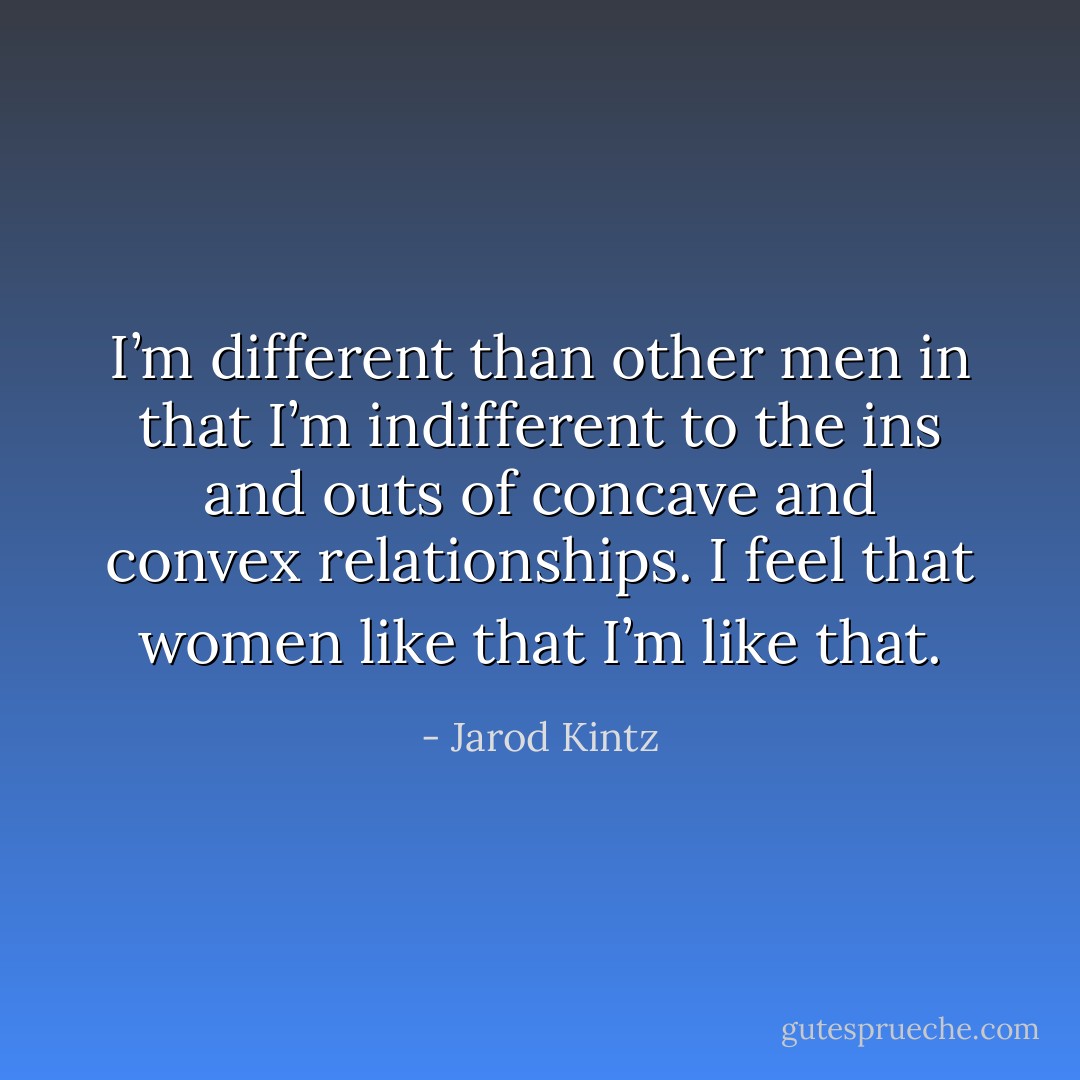I’m different than other men in that I’m indifferent to the ins and outs of concave and convex relationships. I feel that women like that I’m like that. - Jarod Kintz