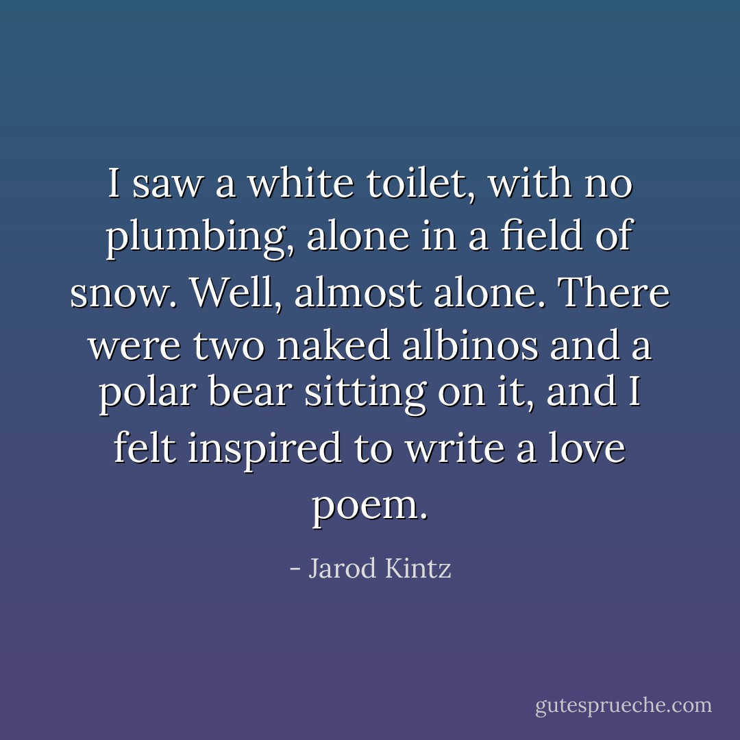 I saw a white toilet, with no plumbing, alone in a field of snow. Well, almost alone. There were two naked albinos and a polar bear sitting on it, and I felt inspired to write a love poem. - Jarod Kintz