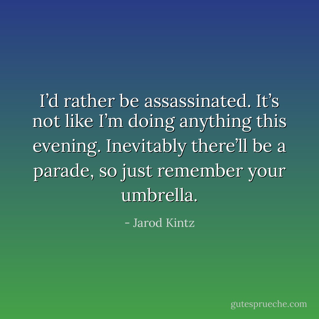 I’d rather be assassinated. It’s not like I’m doing anything this evening. Inevitably there’ll be a parade, so just remember your umbrella. - Jarod Kintz